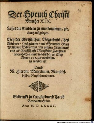 Der Spruch Christi Matthei XIX. Lasset die Kindlein zu mir kommen etc. Kurtz außgeleget. Bey der Christlichen Begrebnis des Achtbarn, Hochgelerten und Ehrnvesten Herrn Wolffgang Schrötters, der rechten Licentiaten und der Graffschafft Manßfeldt Cantzlers lieben Töchterleins, welchs den 28. May Anno 1582. zur erde bestattet worden ist