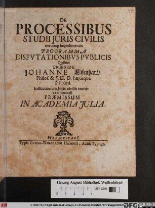 De Processibus Studii Iuris Civilis eorumq[ue] impedimentis Programma Disputationibus Publicis Quibus Praeside Johanne Eisenhart/ Philos. & I.U.D. huiusque P.P.Ord. Institutionum Iuris civilis textus examinandi Praemissum In Academia Iulia