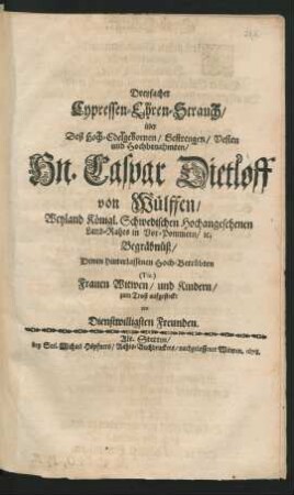 Dreyfacher Cypressen-Ehren-Strauch/ über Deß Hoch-Edelgebornen/ Gestrengen/ Vesten und Hochbenahmten/ Hn. Caspar Dietloff von Wülffen/ Weyland Königl. Schwedischen Hochangesehenen Land-Rahts in Vor-Pommern/ [et]c. Begräbnüß : Denen hinterlassen Hoch-Betrübten (Tit.) Frauen Witwen/ und Kindern/ zum Trost aufgesteckt von Dienstwilligsten Freunden