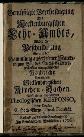 Gemüßigte Vertheidigung Des Mecklenburgischen Lehr-Ambts, Wider die Beschuldigung Einer, in der Sammlung auserlesener Materien zum Bau des Reichs Gottes, ertheilten ungegründeten Nachricht Von einigen Mecklenburgischen Kirchen-Sachen : Nebst einem angehängten Theologischen Responso