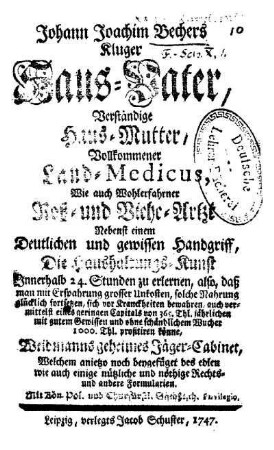 Johann Joachim Bechers Kluger Haus-Vater, Verständige Haus-Mutter, Vollkommener Land-Medicus, Wie auch Wohlerfahrner Roß- und Viehe-Artzt : Nebenst einem Deutlichen und gewissen Handgriff, Die Haushaltungs-Kunst Innerhalb 24. Stunden zu erlernen ... Weidmanns geheimes Jäger-Cabinet, Welchem anietzo noch beygefüget des edlen wie auch einige nützliche und nöthige Rechts- und andere Formularien