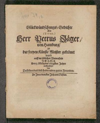 Glückwündschungs-Gedichte : Als (Titul.) Herr Petrus Jäger/ von Hamburg/ zu der freyen Künste Meister gekrönet ward auff der löblichen Universität Jena Den 3. Mertz des 1654sten Jahrs aufgesetzet