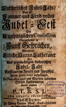 Lutherisches Jubel-Jahr, Das ist: Jammer- und Leyd-volles Jubel-Fest der Augspurgischen Confession : Vorgestellet in Fünff Gesprächen, Worinnen Etliche Herren Lutheraner Ihre Aus gegenwärtigem Lutherischen Jubel-Jahr Entstandene Forcht und Zweiffel, Ihrem Herrn Pastor vorgetragen