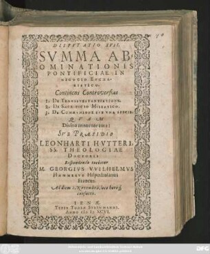 DISPVTATIO XVII.|| SVMMA AB=||OMINATIONIS || PONTIFICIAE IN || NEGOCIO EVCHA-||RISTICO.|| Continens Controversias || 1. DE TRANSSVBSTANTIATIONE.|| 2. DE SACRIFICIO MISSATICO.|| 3. DE COMMVNIONE SVB VNA SPECIE. QVAM || ... SVB PRAESIDIO || LEONHARTI HVTTERI,|| SS. THEOLOGIAE || DOCTORIS || Respondendo tuebitur || M. GEORGIVS VVILHELMVS || HAMMERVS Hilperhusanus || Francus.|| Ad diem 2. Novembris, loco horis#́[que] || consuetis.||