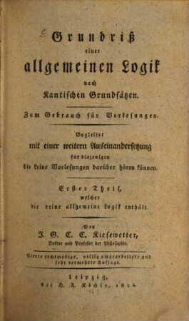Grundriß einer allgemeinen Logik nach Kantischen Grundsätzen : zum Gebrauch für Vorlesungen ; begleitet mit einer weitern Auseinandersetzung für diejenigen die keine Vorlesungen darüber hören können, 1. Erster Theil, welcher die reine allgemeine Logik enthält