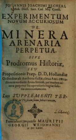 Johannis Joachimi Becheri ... Experimentum Novum Ac Curiosum De Minera Arenaria Perpetua : Sive Prodromus Historiae, Seu Propositionis Praep. D. D. Hollandiae Ordinibus ab Authore factae, circa Auri extractionem mediante Arena littorali, per modum Minerae perpetuae seu operationis magnae fusoriae cum emolumento. Loco Supplementi Tertii in Physicam suam subterraneam
