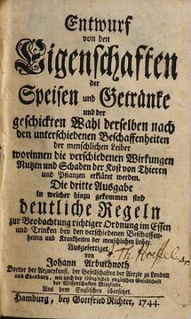 Entwurf von den Eigenschaften der Speisen und Getränke und der geschickten Wahl derselben nach den unterschiedenen Beschaffenheiten der menschlichen Leiber worinnen die verschiedenen Wirkungen Nutzen und Schaden der Kost von Thieren und Pflanzen erkläret werden