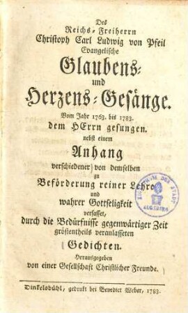 Des Reichs-Freiherrn Christoph Carl Ludwig von Pfeil evangelische Glaubens- und Herzens-Gesänge : vom Jahr 1763 bis 1783 dem Herrn gesungen ; nebst einem Anhang verschiedener von demselben zu Beförderung reiner Lehre und wahrer Gottseligkeit verfasset, durch die Bedürfnisse gegenwärtiger Zeit gröstentheils veranlasseten Gedichten