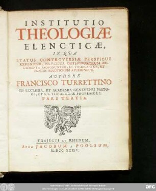 Pars Tertia: Institutio Theologiæ Elencticæ, In Qua Status Controversiæ Perspicue Exponitur, Præcipua Orthodoxorum Argumenta Proponuntur, Et Vindicantur, Et Fontes Solutionum AperiunturAuthore Francisco Turrettino In Ecclesia, Et Academia Genevensi Pastore, Et S.S. Theologiæ Professore