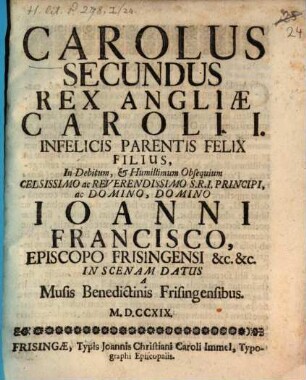 Carolus Secundus Rex Angliæ Caroli I. Infelicis Parentis Felix Filius : In Debitum, & Humillimum Obsequium Celsissimo ac Reverendissimo S.R.I. Principi, ac Domino, Domino Joanni Francisco, Episcopo Frisingensi &c. &c. In Scenam Datus A Musis Benedictinis Frisingensibus. MDCCXIX.