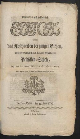 Erneuertes und geschärftes Edict, worinn das Abschneiden der jungen Eichen, und der Gebrauch der daraus verfertigten Peitschen-Stöcke, bey der darinnen dictirten Strafe verboten, auch letztere zum Verkauf zu führen untersaget wird : De Dato Berlin, den 19. Julii 1770