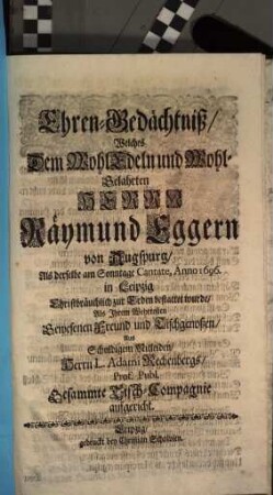 Ehren-Gedächtniß, Welches Dem WohlEdeln und Wohl-Gelahrten Herrn Räymund Eggern von Augspurg, Als derselbe am Sonntage Cantate, Anno 1696. in Leipzig ... zur Erden bestattet wurde, Als Ihrem Wehrtesten Gewesenen Freund und Tischgenoßen, Aus Schuldigem Mitleiden, Herrn L. Adami Rechenbergs, Prof. Publ. Gesammte Tisch-Compagnie aufgericht