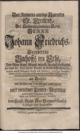 Das Rühmens-würdige Andencken Sr. Excellentz, Des Hoch-Wohlgebohrnen Herrn, Herrn Johann Friedrichs, Freyherrns Bachoffs von Echt, Ihro Röm. Kayserl. Majest. würckl. Reichs-Hofraths, wie auch Sr. Hoch-Fürstl. Durchl. zu Sachsen-Gotha hochbetrauten würckl. Geheimen Raths und Cantzlars, auch Hof-Gerichts-Assessoris zu Jena, Erb-Lehn- und Gerichtsherrn auf Dobitzschen, Zschöpperitz, Hartmannsdorff, Schlettwein, Bergen und Kettmannshausen, als Derselbe am 3. Jan. 1736. das Zeitliche mit dem Ewigen verwechselte, und den 10ten darauf, unter vornehmer Leichen-Begleitung in Sein Erb-Begräbnis beygesetzet, wurde aus schuldiger Compassion vorgestellet von dem Hochfürstl. Sächß. Ober-Vormundschaffts-Collegio zum Friedenstein.