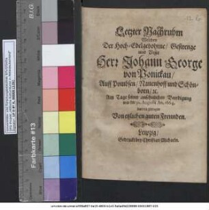Letzter Nachruhm Welchen Der Hoch-Edelgebohrne/ Gestrenge und Veste Herr Johann George von Ponickau/ Auff Pombsen/ Nauenhoff und Schönborn/ [et]c. Am Tage seiner ansehnlichen Beerdigung war der 30. Augusti An. 1664. darvon getragen Von etzlichen guten Freunden