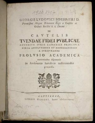 Georgii Ludovici Boehmeri D. Potentissimi Magnæ Britanniæ Regis a Consiliis et Ordinis Iuridici h. t. Decani De Cautelis Tuendae Fidei Publicae Adversus Iuris Canonici Principia Circa Absolvtiones Et Dispensationes A Iureiurando : Prolusio Academica exercitationibus disputatoriis ... præmissa