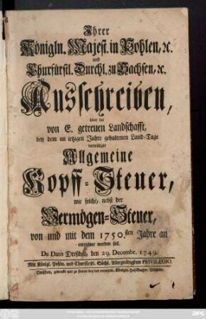 Ihrer Königln. Majest. in Pohlen, [et]c. und Churfürstl. Durchl. zu Sachsen, [et]c. Ausschreiben, über die von E. getreuen Landschafft, bey dem im ietzigen Jahre gehaltenen Land-Tage verwilligte Allgemeine Kopff-Steuer : wie solche, nebst der Vermögen-Steuer, von und mit dem 1750.sten Jahre an entrichtet werden soll ; De Dato Dreßden, den 29. Decembr. 1749.
