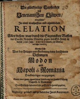 Die glückseelige Tapfferkeit deß Venetianischen Löwen : vorgestellet in einer warhafften und eigentlichen Relation, alles dessen, was durch die Siegreichen Waffen der Durchl. Republic Venedig gegen den Erb-Feind in diesem 1686 Jahr, so wol in Dalmatia als Morea, verrichtet worden; Sonderlich was bey Belager- und Eroberung derer berühmten Vestungen Modon und Napoli di Romania Denckwürdiges vorgegangen ; samt einer ... Abbildung der Haubt-Vestung Napoli di Romania