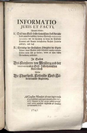 Informatio Juris Et Facti, Woraus erhellet: I.) Daß dem Stift Hildesheimischen Hof-Gericht kraft unwiederruflicher Landes-Verträge concurrens Jurisdictio mit der Cantzley in denen die Fürstliche Cammer und Aemter betreffenden Rechts-Händeln zustehet, und daß II.) Vermöge der förstlichen Obrigkeit die Eigenthümer eines Waldes nicht behindert werden mögen, solchen unter sich zu theilen, wenn es ohne dessen Verwüstung geschiehet : In Sachen Des Freyherrn von Wrißberg und der intervenirenden Stift-Hildesheimischen Ritterschaft Wieder Die Churfürstl. Cöllnische Stift-Hildesheimische Regierung. Ad Causam Mandati de non ingerendo se jurisdictioni judicii provincialis aulici S. C., ut & Mandati de lite coram judicio provinciali aulico pendente desistendo ab omnibus turbationibus S. C.