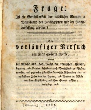 Frage: Ist die Gerichtbarkeit der päbstlichen Nuntien in Deutschland den Reichsgesetzen und der Reichsverfassung zuwider? : Ein vorläufiger Versuch von einem größerm Werke, worinn die Macht und das Recht der römischen Päbste, Legaten, und Nuntien besonders nach Deutschland zu schicken, erwiesen, und gegen eine historisch-kanonische Abhandlung, die im verflossenen Jahre von den Legaten, und Nuntien der Päbste von ihren Schicksalen, und ihrer Gewalt erschien, vertheidigt wird