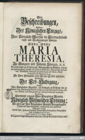 Drey Beschreibungen, Erstens: Des Königlichen Einzugs, Welchen Ihro Königliche Majestät ... Frau Maria Theresia, Zu Hungarn und Böheim Königin ... In Dero Königliche drey Prager-Städte gehalten; Andertens: Der Erb-Huldigung, Welche Ihro Königlichen Majestät ... abgeleget; Drittens: Allerhöchst ernannt Ihro Königlichen Majestät Königlich-Böhmischen Crönung : So alles auf Ihro Königlichen Majestät Allergnädigsten Befehl mit allen Umständen ausführlich und gründlich beschrieben worden