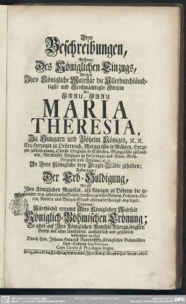 Drey Beschreibungen, Erstens: Des Königlichen Einzugs, Welchen Ihro Königliche Majestät ... Frau Maria Theresia, Zu Hungarn und Böheim Königin ... In Dero Königliche drey Prager-Städte gehalten; Andertens: Der Erb-Huldigung, Welche Ihro Königlichen Majestät ... abgeleget; Drittens: Allerhöchst ernannt Ihro Königlichen Majestät Königlich-Böhmischen Crönung : So alles auf Ihro Königlichen Majestät Allergnädigsten Befehl mit allen Umständen ausführlich und gründlich beschrieben worden