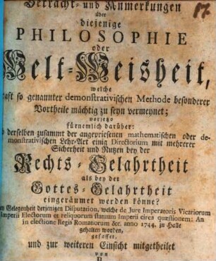 Betracht- und Anmerkungen über diejenige Philosophie oder Welt-Weisheit, welche Kraft so genannter demonstrativischen Methode besonderer Vortheile mächtig zu seyn vermeynet : vorjetzo fürnemlich darüber: Ob derselben zusammt der angepriesenen mathematischen oder demonstrativischen Lehr-Art einig Directorium mit mehrerer Sicherheit und Nutzen bey der Rechts-Gelahrtheit als bey der Gottes-Gelahrtheit eingeräumet werden könne? Bey Gelegenheit derjenigen Disputation, welche de Jure Imperatoris Vicariorum Imperii Electorum et reliquorum statuum Imperii circa quæstionem: An in electione Regis Romanorum [et]c. anno 1744. zu Halle gehalten worden