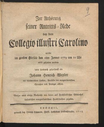 Zur Anhörung seiner Antritts-Rede bey dem Collegio illustri Carolino welche im großen Hörsale den 2ten Jenner 1779 um 10 Uhr wird gehalten werden ladet hierdurch gehorsamst ein Johann Henrich Wepler der Weltweisheit Doktor, Professor der morgenländischen Sprachen und Prediger allhier. Vorher wird einige Nachricht von denen auf Hochfürstlicher Bibliothek befindlichen morgenländischen Handschriften gegeben