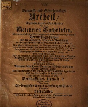 Vernunft und Schriftmäßiges Urtheil, Abgefasset in einem Sendschreiben An einen Gelehrten Catholicken : Als worinnen dessen jüngst herausgegeben- und allhier beygedrucktes sogenanntes Vernünfftiges Urtheil über die vorhabende Religions Vereinigung der Evangelisch Lutherisch- und Evangelisch Reformirten [et]c. Von Wort zu Wort untersucht, des verfassers bitterer Haß wider die Protestantische Union entdecket, diese aber in mehreres Licht gesetzet ... und dann endlich erwiesen wird, Wie jetzt vorhabende Vereinigung ... zuwider laufend seye [et]c. Samt einem Anhang, Worinnen dem Herrn Gegner zu beliebiger Auflösung Sieben Zweiffels-Fragfen über die jetztbevorstehende gewaltsame Vereinigung der Appellanmten und Constitutionisten in Franckreich statt schuldiger recompense vor Sein Vernünfftiges Urtheil [et]c. vorgelegt werden