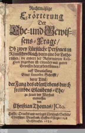 Rechtmäßige Erörterung Der Ehe- und Gewissens-Frage/ Ob zwey Fürstliche Personen in Römischen Reich/ deren eine der Lutherischen/ die andere der Reformirten Religion zugethan ist/ einander mit guten Gewissen heyrathen können? : auff Veranlassung Einer famosen Schrifft/ derer Titul: der Fang des edlen Lebens durch frembde Glaubens-Ehe/ zu steuer der Warheit entworffen