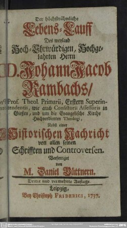 Der höchstrühmliche Lebens-Lauff Des weyland Hoch-Ehrwürdigen, Hochgelahrten Herrn D. Johann Jacob Rambachs, Prof. Theol. Primarii Erstern Superintendentis, wie auch Consisterii Assessoris in Gießen, und um die Evangelische Kirche Hochverdienten Theologi : Nebst einer Historischen Nachricht von allen seinen Schrifften und Controversen