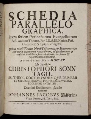 Schedia Parallelographica, iuxta seriem Periocharum Evangelicarum Fest. Andreae, Thomae, Fer. I. II. & III. Nativit. Fest. Circumcis. & Epiph. congesta ... : Altorfi[i] D. XXIX Maii M DCC XV. / sub Praesidio Christophori Sonntagii ... Examini Eruditorum placido submittet Iohannes Iacobus Häberlin, Ulma-Suecus, ...
