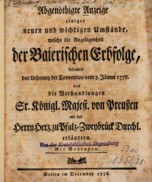 Abgenöthigte Anzeige einiger neuen und wichtigen Umstände, welche die Angelegenheit der Baierischen Erbfolge, besonders den Ursprung der Convention vom 3. Jänner 1778. und die Verhandlungen Sr. Königl. Majest. von Preußen mit des Herrn Herz. zu Pfalz-Zweybrück Durchl. erläutern : Mit Beylagen