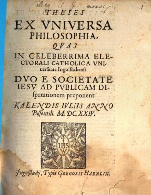 Theses ex universa philosophia : quas in celeberrima Electorali Catholica Universitate Ingolstadiensi Duo e Societate Iesu ad publicam disputationem proponent Kalendis Iuliis Anno Bissextili M.DC.XXIV