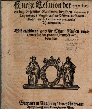 Kurtze Relation der translation deß Ertzstiffts Saltzburg heyligen Patronen S. Ruperti vnd S. Virgilij auß der Pfarr: in die Thumbkirchen, vnnd Dedication angeregter Thumbkirchen : Mit erzehlung was für Chur:Fürsten vnnd Herren sich bey solchem Herrlichen Act befunden