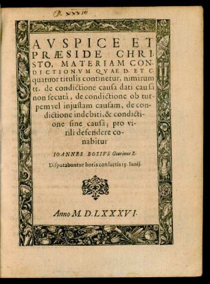 AVSPICE ET || PRAESIDE CHRI=||STO, MATERIAM CON-||DICTIONVM QVAE D. ET C.|| quatuor titulis continetur, nimirum || tt. de condictione causa dati causâ || non secutâ, de condictione ob tur-||pem vel injustam causam, de con-||dictione indebiti, & condicti-||one sine causâ; pro vi-||rili defendere co-||nabitur || IOANNES BOSIVS Goarinus R.|| Disputabuntur horis consuetis 15. Iunij.||