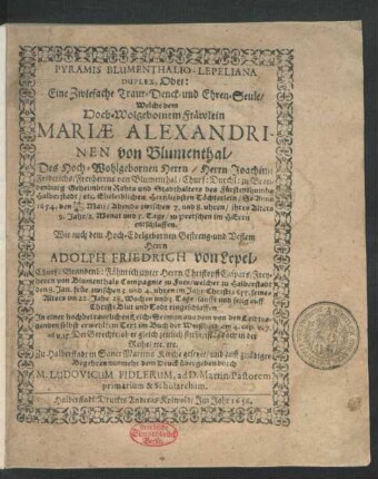 Pyramis Blumenthalio-Lepeliana Duplex, Oder: Eine Zwiefache Traur- Denck- und Ehren-Seule : Welche dem ... Fräwlein Mariae Alexandrinen von Blumenthal/ Des ... Joachimi Friderichs/ Freyherrns von Blumenthal ... Töchterlein/ So Anno 1654. den 14./4. Maij ... ihres Alters 9. Jahr ... zu Pretschen ... entschlaffen. Wie auch dem ... Herrn Adolph Friedrich von Lepel/ Churf: Brandenb: Fähnrich unter Herrn Christopff Caspars/ Freyherrn von Blumenthals Compagnie zu Fues/ welcher zu Halberstadt den 8. Jan. ... 1655. seines Alters im 22. Jahr ... eingeschlaffen. In einer ... Leich-Sermon ... Zu Halberstadt in Sanct Martins Kirche gesetzet/ und ... dem Druck übergeben
