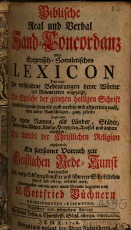 Biblische Real und Verbal Hand-Concordanz Oder Exegetisch-Homiletisches Lexicon : Darinne Die verschiedene Bedeutungen derer Wörter und Redensarten angezeigt, Die Sprüche der gantzen heiligen Schrift so wohl den nominibus als auch verbis und adjectivis nach, ohne weiter Nachschlagen, ganz gelesen Ingleichen Die eigene Namen, als Länder, Städte, Patriarchen, Richter, Könige, Propheten, Apostel und andere angeführet, Die Artickel der Christlichen Religion abgehandelt, Ein sattsamer Vorrath zur Geistlichen Rede-Kunst dargereichet Und, was zu Erklärung dunckler und schwerer Schriftstellen nützlich und nöthig, erörtert wird