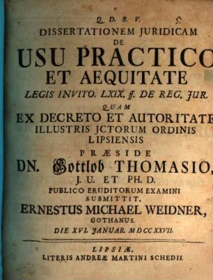 Dissertationem Juridicam [iuridicam] De Usu Practico Et Aequitate Legis Invito. LXIX. ff. De Reg. Jur. [iur.] quam ... praeside Dn. Gottlob Thomasio ... publico submittit, Ernestus Michael Weidner, Gothanus : die XVI. Ianuar. MDCCXXVII.