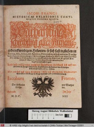 Jacobi Franci: Historicae Relationis Continuatio Vigesima Quarta : Warhafftige Beschreibung aller furneme[n] gedenckwirdigen Historien/ so sich fast teglichen in Europa, Asia, Africa und America, Bevorauß wz in hoch und nider Teutschland/ oben und nidern Hungern/ Siebenbürgen/ Böhemen/ Osterreich/ Schlesien/ Türckey/ Mähren Muscow/ Schweden/ Lieffland/ Polen/ Niderland/ Engeland/ Dennemarck/ Spanien/ Italien/ Franckreich/ und anderstwo begeben und zugetragen ; Auffs beste colligiret von vorschiener Franckfurter Herbstmeß biß auff vorstehende Leipziger NewJahr Franckfurter Fasten und den Leipziger Ostermeß dieses 1613. Jahrs