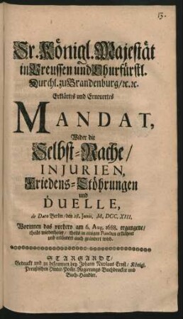 Sr. Königl. Majestät in Preussen und Churfürstl. Durchl. zu Brandenburg, [et]c. [et]c. Erklärtes und Erneuertes Mandat, Wider die Selbst-Rache, Injurien, Friedens-Stöhrungen und Duelle : de Dato Berlin, den 28. Iunii, M.DCC.XIII. ; Worinnen das vorhero am 6. Aug. 1688. ergangene, theils wiederholet, theils in einigen Puncten erklähret und erläutert auch geändert wird