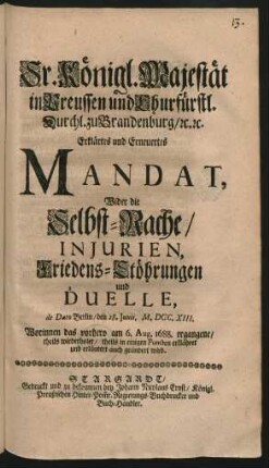 Sr. Königl. Majestät in Preussen und Churfürstl. Durchl. zu Brandenburg, [et]c. [et]c. Erklärtes und Erneuertes Mandat, Wider die Selbst-Rache, Injurien, Friedens-Stöhrungen und Duelle : de Dato Berlin, den 28. Iunii, M.DCC.XIII. ; Worinnen das vorhero am 6. Aug. 1688. ergangene, theils wiederholet, theils in einigen Puncten erklähret und erläutert auch geändert wird