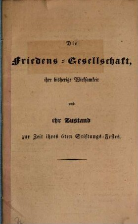 Die Friedens-Gesellschaft : ihre bisherige Wirksamkeit und ihr Zustand zur Zeit ihres 6. Stiftungs-Festes