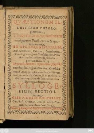 1: Quaestionum Illustrium Theologicarum, Theoreticarum, maximam vero partem Practicarum & quotidianarum : Ex Assidua Bibliorum, Orthodoxorum Patrum, sinceriorum Theologorum, Iuris Consultorum, Politicorum, historicorum, Philosophorum lectione; Ex praxi communi, experientia propria, Concionibus, Disputationibus, Consultationib[us], Responsis, Examinibus, observatarum, rotunde decisarum, & in gratiam Pastorum ac quarum vis facultatum studiosorum editarum, Sylloge; Eiusq[ue] Sectio ...