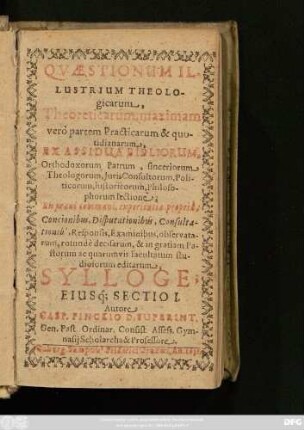 1: Quaestionum Illustrium Theologicarum, Theoreticarum, maximam vero partem Practicarum & quotidianarum : Ex Assidua Bibliorum, Orthodoxorum Patrum, sinceriorum Theologorum, Iuris Consultorum, Politicorum, historicorum, Philosophorum lectione; Ex praxi communi, experientia propria, Concionibus, Disputationibus, Consultationib[us], Responsis, Examinibus, observatarum, rotunde decisarum, & in gratiam Pastorum ac quarum vis facultatum studiosorum editarum, Sylloge; Eiusq[ue] Sectio ...