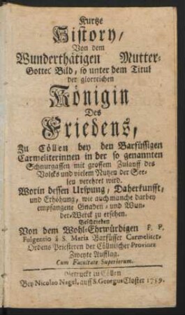 Kurtze History, Von dem Wunderthätigen Mutter-Gottes Bild, so unter dem Titul der glorreichen Königin Des Friedens, Zu Cöllen bey den Barfüssigen Carmeliterinnen in der so genannten Schnurgassen ... verehret wird : Worin dessen Ursprung, Daherkunfft, und Erhöhung, wie auch manche darbey empfangene Gnaden- und Wunder-Werck zu ersehen