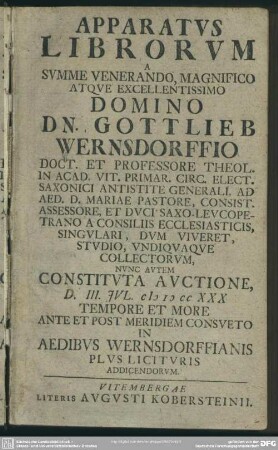 Apparatus Librorum A Summe Venerando Magnifico Atque Excellentissimo Domino Dn. Gottlieb Wernsdorffio Doct. Et Professore Theol. In Acad. Vit. Primar. Circ. Elect. Saxonici Antistite Generali, Ad Aed. D. Mariae Pastore, Consist. Assessore, Et Duci Saxo-Leucopetrano A Consiliis Ecclesiasticis, Singulari, Dum Viveret, Studio, Undiquaque Collectorum, Nunc Autem Constituta Auctione, D. III. Iul. MDCCXXX ...