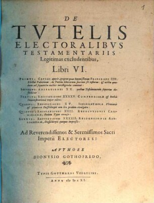 De Tutelis Electoralibus Testamentariis Legitimas excludentibus, Libri VI. : Primus; Causas aperit, propter quas Serenißimus Fridericus IIII. Elector Palatinus, de Tutela liberorum suorum sit testatus: & utilia quadam ad sequentia melius intelligenda continet: Secundus; Adsertiones XX. quibus Testamentum superius defenditur: Tertius; Refutationes XXXXV. Compendiosae & brevis Demonstrationis nuper editae: Quartus; Refutationes XV. Informatonis Ulterioris & plenioris Dusseldorpii non ita pridem evulgatae: Quintus; Refutationes XIIII. Resolutionis Casimirianae, ibidem Typis excusae: Sextus; Refutationes XXXXII. Responsionis Apologeticae, Dusseldorpii quoque impreßae: ...