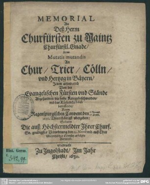 Memorial An Deß Herrn Churfürsten zu Maintz Churfürstl. Gnade, Item, Mutatis mutandis An Chur, Trier, Cölln, vnd Hertzog in Bäyern, Jedem absonderlich Von der Evangelischen Fürsten vnd Stände Abgesandten, die hohe Kriegsbeschwerden, vnd das Käyserliche Edict betreffende : Beym Regenspurgischen Convent den 6. Novemb. 27. Octob. 1630. Vnterthänigst vbergeben: