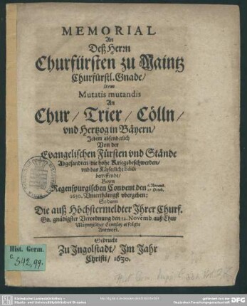 Memorial An Deß Herrn Churfürsten zu Maintz Churfürstl. Gnade, Item, Mutatis mutandis An Chur, Trier, Cölln, vnd Hertzog in Bäyern, Jedem absonderlich Von der Evangelischen Fürsten vnd Stände Abgesandten, die hohe Kriegsbeschwerden, vnd das Käyserliche Edict betreffende : Beym Regenspurgischen Convent den 6. Novemb. 27. Octob. 1630. Vnterthänigst vbergeben: