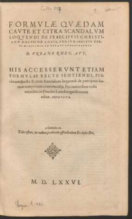 FORMVLAE QVAEDAM || CAVTE ET CITRA SCANDALVM || LOQVENDI DE PRAECIPVIS CHRISTI=||ANAE DOCTRINAE LOCIS, PRO IVNIORIBVS VER-||BI MINISTRIS IN DVCATV LVNEBVRGENSI.|| D. VRBANO RHEG. AVT.|| HIS ACCESSERVNT ETIAM || FORMVLAE RECTE SENTIENDI, PIE,|| circumspecte & citra scandalum loquendi de praecipuis ho-||rum temporum controuersijs ... || editae, anno 1575.|| ... ||
